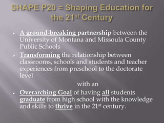    A ground-breaking partnership between the
    University of Montana and Missoula County
    Public Schools
   Transforming the relationship between
    classrooms, schools and students and teacher
    experiences from preschool to the doctorate
    level
                          with an
   Overarching Goal of having all students
    graduate from high school with the knowledge
    and skills to thrive in the 21st century.
 