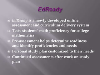    EdReady is a newly developed online
    assessment and curriculum delivery system
   Tests students' math proficiency for college
    mathematics
   Pre-assessment helps determine readiness
    and identify proficiencies and needs
   Personal study plan customized to their needs
   Continued assessments after work on study
    plan
 