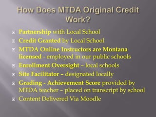    Partnership with Local School
   Credit Granted by Local School
   MTDA Online Instructors are Montana
    licensed - employed in our public schools
   Enrollment Oversight – local schools
   Site Facilitator – designated locally
   Grading - Achievement Score provided by
    MTDA teacher – placed on transcript by school
   Content Delivered Via Moodle
 