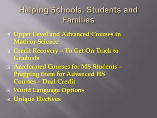    Upper Level and Advanced Courses in
    Math or Science
   Credit Recovery – To Get On Track to
    Graduate
   Accelerated Courses for MS Students –
    Prepping them for Advanced HS
    Courses – Dual Credit
   World Language Options
   Unique Electives
 