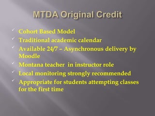 
    Cohort Based Model

    Traditional academic calendar

    Available 24/7 – Asynchronous delivery by
    Moodle

    Montana teacher in instructor role

    Local monitoring strongly recommended

    Appropriate for students attempting classes
    for the first time
 