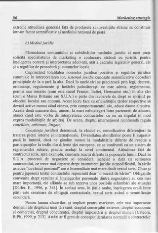 86                                                               Marketing strategic

extreme atitudinea generaldfald de produselegi investiliile strdine se constiture
intr-un factor semnificativ al mediului nalional de piaf[.

       b) Mediul juridic

        Pdtrundereaconfinutului 9i subtilitefilor mediului juridic al unei piefe
solicitd specialistului de marketing o conlucrare strAnsd cu jurigtii, pentru
inlelegereacorectdgi interpretarea     adecvatd., a cadrului legislativ general,cAt
                                                  atdt
gi a regulilor de proceduri gi cutumelorlocale.
        Cuprinzdnd totalitatea normelor juridice pozitive gi regulilor juridice
cutumiale in intercorelarea    lor, sistemuljuridic cunoa$tesemnificativedeosebiri
principiale de la o lardla alta. Dacd in unele ldri se precizeazd     prin legi, decrete,
ordonanfe, regulamente gi hotlrdri judecatoregti ce este admis, reglementat,
permis sau interzis (cum este cazul Franfei, Italiei, Germaniei etc.) in alte lari
(cum e Marea Britanie sau S.U.A.) o parte din izvoarele de drept se sprijind pe
obiceiul locului sau cutumd.Acest lucru face ca oficialit[file ldrilor respectivesd
devind active numai cdnd cineva,prin comportamentul            sdu,aducedaunealtcuiva.
Aceste doud maniere duc, uneori, la mari neinlelegeriintre partenerii de afaceri,
atunci c6nd este vorba de interpretareacontractelor,ce nu au stipulat in mod
expres modalitdlile de arbitraj. De aceea,dreptul internafionalrecomanddregula
conciliate,arbitrate, Iitigate.
        Constiinla juridicd determind, la rdndul ei, semnificative diferenlieri in
trutareapiegeiinterne gi internafionale.     Diversitateaaborddrilor poate fi sugestiv
pusd in lumind, dacd ne gdndim numai la modalitdlile diferite de reaclie a
participanlilor la trafic din diferite fdri europene, se confruntd cu un sistem de
                                                        ce
reglementdri rutiere,    practic acelagi la nivel continental. Atitudinea fald de
contractulscris,spre exemplu,cunoagte        reacfii diferite la popoarelelumii. Dacd in
S.U.A. procesul de negociere se considerd incheiat o dati cu sefimarea
contractului,ce trece mai departedrept instrumentjuridic nemodificabil, in ldrile
asiatice"cuvlntul personal"are o insemndtate       mai mare decit textul scris.Chiar gi
pentru japonezi textul contractuluireprezintddoar "o bucatdde hdrtie". Obligafiile
convenite drept rezultat al infelegerilor personaledintre negociatori au cea mai
mare importanfd,ele aflAndu-se       sub rezervaunor posibile schimbdri ale situatiei
[Diilfer, E., 1996,p. 3a1]. in acelagisens,in ldrile arabe,inlelegerea        oral6 intre
pdrli este creatoarede obligafii contractuale,textul scris avAnd o semnifica{ie
secundard.
        Pentru lumea afacerilor, gi implicit pentru marketer, cele mai importante
domenii ale dreptului unei ldri sunt: dreptul comerlului exterior. dreprul economic
gi comercial,dreptul concurentei,      dreptul impozitdrii gi dreptul muncir fCateora,
R.Ph.,1999,p.2131.    Astdziar fi greude conceput       derularea  normali a contractelor
 