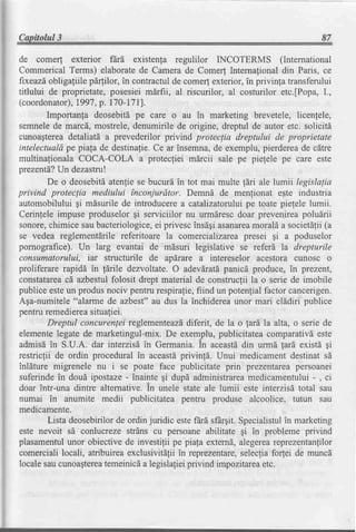Capitolul3                                                                          87

de comer! exterior frrd existenla regulilor INCOTERMS (International
Commerical Terms) elaboratede Camera de Comer! lnternafional din Paris, ce
frxeazd   obligafiile p64ilor, in contractulde comer! exterior,in privinla transferului
titlului de proprietate,posesiei mdrfii, al riscurilor, al costurilor etc.fPopa,L,
(coordonator),   1997,p. 170-1711.
         Importanla deosebitl pe care o au in marketing brevetele, licenlele,
semnelede marcd, mostrele,denumirile de origine, dreptul de autor etc. solicitd
cunoagterea    detaliatd a prevederilor privind proteclia dreptului de proprietate
intelectualdpe piala de destinafie.Ce ar insemna,de exemplu,pierdereade cdtre
multinationala COCA-COLA a protecliei mdrcii sale pe pielele pe care este
prezentd? dezastru!
            Un
         De o deosebitdatenlie se bucurd in tot mai multe ldri ale htmii legislapia
privind protec[ia mediului inconjurdtor. Demnd de menfionat este industria
automobilului gi mdsurile de introducerea catalizatoruluipe toate pielele lumii.
Cerinlele impuse produselor gi serviciilor nu urmdrescdoar prevenireapoludrii
sonore,chimice saubacteriologice, privescinsdgiasanarea
                                       ei                          morald a societdlii(a
se vedea reglementdrile referitoare la comercializareapresei qi a poduselor
pornografice). Un larg evantai de mdsuri legislative se referd la drepturile
consumatorului, iar structurile de apdrare a intereselor acestora cunosc o
proliferare rapidi in ldrile dezvoltate.O adevdratdpanicd produce, in prezent,
constatarea azbestulfolosit drept material de construclii la o serie de imobile
              cd
publice esteun produsnociv pentrurespirafie,       fiind un potenlial factor cancerigen.
Aga-numitele"alarme de azbest" au dus la inchidereaunor mari clddiri publice
pentruremedierea      situaliei.
         Dreptul concurenleireglementeazd       diferit, de la o lard la alta, o serie de
elementelegate de marketingul-mix. De exemplu, publicitateacomparativdeste
admisd in S.U.A. dar interzisd in Germania.in aceastddin urmd lard existd gi
restricfii de ordin procedural in aceastdprivinld. Unui medicament destinat sd
inldture migrenele nu i se poate face publicitate prin prezentareapersoanei
suferindein doud ipostaze- inainte gi dupd administrarea          medicamentului- , ci
doar intr-una dintre alternative.in unele state ale lumii este interzisd total sau
numai in anumite medii publicitatea pentru produse alcoolice, tutun sau
medicamente.
         Lista deosebirilorde ordin juridic estefErdsfhrgit.Specialistul marketing
                                                                            in
este nevoit sd conlucreze strins cu persoaneabilitate gi in probleme privind
plasamentul    unor obiectivede investifii pe piafa externd,alegerea     reprezentanlilor
comercialilocali, atribuireaexclusivitdlii in reprezentare,     selecliafo(ei de muncd
localesaucunoa$terea      temeinicda legislalieiprivind impozitarea  etc.
 