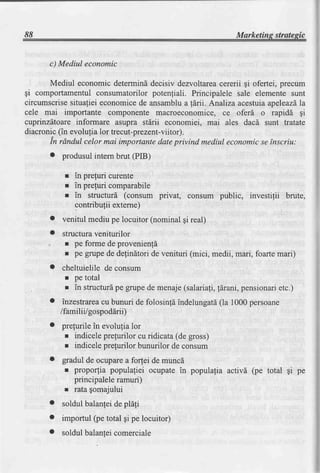 88                                                           Marketins strategic


      c) Mediul economic

      Mediul economic determinddecisiv dezvoltareacererii gi ofertei, precum
gi comportamentul consumatorilor potenfiali. Principalele sale elemente sunt
circumscrisesitualiei economicede ansamblua fdrii. Analizaacestuiaapeleazdla
cele mai importante componente macroeconomice, ce oferd o rapidd gi
cuprinzdtoare informare asupra stdrii economiei, mai ales dacd sunt tratate
diacronic(in evolulia lor trecut-prezent-viitor).
      in rAndul celor mai importantedateprivind mediul economicse tnscriu:
      o   produsulintern brut (PIB)

           r in prequricurente
           r in prefuri comparabile
           r in structurd (consum privat, consum public, investilii brute,
             contribufii externe)
      o   venitul mediu pe locuitor (nominal gi real)
      o   structuraveniturilor
           r pe forme de provenienfd
           r pe grupe de delinltori de venituri (mici, medii, mari, foartemari)
      o   cheltuielile de consum
           r pe total
           r in structuri pe grupe de menaje(salariafi,ldrani, pensionarietc.)
      o    inzestrarea bunuri de folosinfdindelungatd 1000persoane
                      cu                             (la
          /familii/gospoddrii)
      o   prefurile in evolutia lor
           r indicele prefurilor cu ridicata (de gross)
           r indicele prefurilor bunurilor de consum
      o   gradul de ocuparea for,teide muncd
           r proporlia populafiei ocupate in populafia activd (pe total $i pe
             principaleleramuri)
           t ratagomajului
      o   soldul balanfeide pla{i
      o   importul (pe total gi pe locuitor)
      o   soldul balanteicomerciale
 
