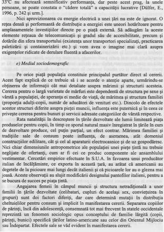 33'C nu afecteazdsemnificativ performanfa, dar peste acest prag, la unele
persoane,se poate constatao "c[dere totali" a capacitdgii      lucrative fDiilfer, E.,
1996, p.242 9i urm.l.
        Nici aprovizionarea cu energie electricd a unei ldri nu este de ignorat. O
retea densd gi performantd de distribu{ie a energiei este uneori hotdritoare pentru
amplasamenteleinvestifiilor directe pe o piafd externd. Sd addugdm la aceste
elemente refeaua de telecomunicalii gi gradul siu de accesibilitate, precum gi
dotdrile din sfera transportului (existentaunor transportori specializafi, practicarea
paletizdrii gi containerizdrii etc.) gi vom avea o imagine mai clard asupra
exigenfelorridicate de derulare fluentd a afacerilor.

                           g
       e) M ediul sociodemo rafic

         Pe orice piafd populafia constituie principalul purtdtor direct al cererii.
Acest fapt explici de ce trebuie sd i se acorde o atenlie aparte, urmdrindu-se
obfinerea de informatii cdt mai detaliate asupra mdrimii gi structurii acesteia.
Cerereapentru o largd varietate de m6rfuri estedependentdde structura pe sexe gi
vdrstd a populafiei, de speranfaei medie de viafd, de mdrimea qi structura familiei
(propor{iaadulli-copii, numdr de aducdtoride venituri etc.). Dincolo de efectele
acestor   structuri diferite asuprapielei muncii, influenla esteputernicdgi in ceeace
privegtecerereapentru bunuri gi servicii adresate     categoriilor de vArstdrespective.
         Rata natalitdfii in descregtere fdrile dezvoltate ale lumii limiteazd piala
                                          in
produselorpentru copii, in timp ce sporul natural masiv inregistrat in fdrile in curs
de dezvoltare produce, cel pufin pa4ial, un efect contrar. Mdrimea familiei gi
tradiliile sale de consum poate influenfa, de asemenea, atdt domeniul
construcfiilor edilitare, cdt gi cel al aparaturii electrocasnicegi de uz gospoddresc
Nici chiar dimensiunile antropometrice ale populafiei unei piefe tintd nu trebuie
neglijate de ofertanti, cum ar fi cei ce produc componente ale ansamblului
vestimentar. Cercetdri empirice efectuate in S.U.A. in favoarea unui producdtor
italian de incdltlminte, ce exporta in aceastdtard, au ardtat c[ americanii au
degetele la picioare mai lungi decAtitalienii gi ci picioarelelor au o gleznamai
           de
joasd.Acesteobservafiiau slujit modificdrii designuluipantofilor italieni, pentru a
sebucurade succes piala 1intd.
                        pe
         Angajarea femeii in cdmpul muncii gi structura netradilionald a unor
familii in fdrile dezvoltate (celibatari, cupluri de acelagi sex, conviefuirea in
grupuri) sunt doi factori diferili, dar care determind mutafii in distribulia
cheltuielilor pentru consum gi implicit in manifestarea     cererii. Separarea copiilor
de pdrinfi, incd din adolescenfd,   consemnatd mai frecvent in stateleoccidentale
                                                tot
reprezintd un fenomen sociologic opus conceptului de familie ldrgitd (copii,
parinfi, bunici) specificd fdrilor latino-americane    sau celor din Orientul Mijlociu
sauIndepartat.   Efectelesale se v5d evidentin manifestarea     cererii.
 