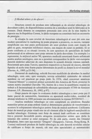 92                                                              Marketins stratesic


       f) Mediul tehnic Si de afaceri

        Structura cererii de produse este influenfatd gi de nivelul tehnologic de
dezvoltare a fdrii, de disponibilitatea acesteiade a introduce noul in fabricafie gi in
consum. Dacd dotarea cu computere personaleeste ceva de la sine infeles in
Japoniasauin RepublicaCoreea,in fdrile europene constituieincd un accesoriu
                                                       ea
de prestigiu.
        In situalia in care nivelul de inzestrare tehnologicd al unei ldri este mai
modestspecialistulin marketingigi poatepropunea promova, cu succes,          vanante
simplificate sau mai pulin perfecfionateale unor produse (cum sunt magini de
gltit cu gaze, rcceptoare   telefoniceclasice,sau magini de cusut cu pedald).El se
poate confrunta gi cu situafii inverse,in care aparaturade specialitatede inaltd
performanfd sd se adreseze    unei piele saturatein fdrile dezvoltate.Un exemplu l-a
reprezentat, mijlocul anilor'90, aparatura
              la                               medicaldamericandfoarte sofisticatd
pentru analize serologice, care nu a penetrat corespunzdtorin tdrile vest-europene
datoritd dotdrilor adecvate de care dispunea in aceastddirecfie refeaua sanitard.
Reorientatdspre piafa Turciei, aparatlra respectivd s-a bucurat de succes,datoritd
faptului cd acolo erau foarte pufine laboratoarede profil cu dotare la nivel mondial
[Davies, 1995,p.53-5a].
          A.,
        Demersul de marketing soliciti frecvent modificdri de abordarein mediul
tehnologic, cum este, spre exemplu, nevoia schimbdrii sistemului de mdsurd
autohton cu cel practicat pe piala fintd. in 1976, cind concernul american
"General Motors" a construit primul automobil din America de Nord, proiectatin
sistem metric (modelul Chevette'76), inainte de a trece la asamblarea      maginii au
trebuit a fi incuno$tinfa,tide schimbdrile efectuateaproximativ 47300 de furnizori
[Jeannet,  J.P.,Hennessey, 1992,p.97].
                             H.,
        Drept puncte de reper in evaluareadotdrii tehnologicea unei piefe pot fi
luate: parcul de automobile, inzestrarea cv aparafurd audio-video, numdrul de
abonafitelefonici la 1000persoane abonamentele releauaINTERNET.
                                      sau                 la
         Analiza mediului tehnologic se cere completatd cu urmdrirea fluxului
materiilor prime pe piafa strdind vizatd,gi determinareagradului de transformarea
acestora echipamente
          in               tehnologicepentru forfa de muncd autohtond.Calificarea
forfei de muncd pe piafa vizatd esteun alt elementaflat in legdturl nemijlocitd cu
mediul tehnologic. Existenfa unei fo(e de muncd inalt calificate se constituie
intr-o premisd favorabild pentru atragereainvestitorilor strdini spre ldrile in
tranzilie din centrul gi estul european. Pe de altd parte, statele din Orientul
Indepdrtat,intre care aga-numifii "Dragoni" (Singapore,Taiwan, Hong-Kong, R.
Coreea) realizeazdproduse de inaltd tehnologie nu atdt datoritd nivelului similar
de calificare a forfei de muncd, cdt mai ales specializdrii gi automatizdrii
 