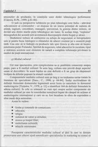 Capitolul3                                                                        93

proceselor de producfie, in condiliile unor dotdri tehnologice performante
[Cateora,  R.Ph.,1999,  p.8l-86].
        O lard cu perspectivenebdnuitepe plan tehnologic este India - adevdrat
subcontinental contrastelor- ce dispune de un imens potenfial de oameni de
gtiinfd, ingineri, cercetdtori,manageri, prevestind, la granila dintre milenii, sd
devind una dintre marile piele tehnologiceale lumii. in acelagitimp, "explozia"
demograficd   din aceastdgard,accentueazd discrepanleledintre bogali gi sdraci.
       Marketerul trebuie sd conlucrezecu echipa de negociatori ai intreprinderii
sale gi pentru buna inlelegerea climatului de afaceri existentpe o anumita piala
!int6. Una este sd te indrepli cu produseletale spre Grecia gi alta este sd incerci
penetrarea  piegeiFinlandei.Spiritul de negociere,
                                                 rolul afacerilorin societate,tipul
gi mdrimea acestorasunt elementede naturd a completa informalia privitoare la
mediul de piald internalional.

       g) Mediul cultural

      Cel mai spectaculos,   prin complexitateasa gi posibilele consecinfeasupra
piefei, pare a f,r mediul cultural. in sens larg, cultura este privitd drept aspectul
uman al dezvoltlrii. in acest infeles ea este definitd a fi un grup de rispunsuri
invdlatede diferite popoarela stimuli variabili.
      Componentele    mediului cultural sunt pe larg gi nu totdeauna  unitar tratatein
literatura de specialitate [Sasu., C., 1998, p. 64-84]. lnsagi multitudinea de
definilii formulate domeniului ingreuiazd acest lucru (o autoritate in domeniul
marketingului [Terpstra,V., 1978,p. l2] a identifrcat 164 de definilii formulate la
adresaculturii). ln cele ce urmeazdne vom opri asupraacelor componenteale
mediului cultural pe care le considerdmnemijlocit legatede cdmpul de acfiuneal
marketingului intemalional gi care nu au fost incadratein sfera de cuprinderea
altor medii deja semnalate.
        Avem in vedere:

       I   limba gi sistemele comunicare;
                             de
       r   educa(ia;
       I   religia;
       I   sistemulde valori $i atitudini;
       I   munca gi timpul liber;
       I   mobilitateaculturald;
       r   relafiileinterumane.

     Percepereacaracteristicilormediului cultural al ldrii in care se doregte
promovareaunei afacei ajutd semnificativspecialistului marketingnu numai sd
                                                     in
 