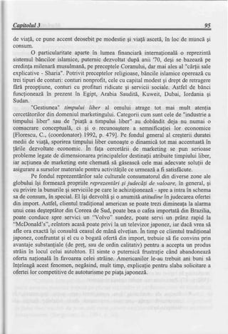 Capitolul3                                                                       95

de viafd, ce pune accentdeosebitpe modestiegi viald ascet[, in loc de muncd gi
consum.
         O particularitate aparLein lumea financiari internalionald o reprezintl.
sistemul bdncilor islamice, puternic dezvoltat dupd anii '70, degi se bazeazdpe
credinfamilenard musulmand, preceptele
                                 pe             Coranului,dar mai ales al "c[4ii sale
explicative - Sharia".Potrivit preceptelorreligioase,blncile islamice opereazd     cu
trei tipuri de conturi: conturi nonprofit, cele cu capital modestgi drept de retragere
fdra preopfiune, conturi cu profituri ridicate gi servicii sociale. Astfel de bdnci
funcfioneazdin prezent in Egipt, Arabia Sauditd, Kuweit, Dubai, Iordania gi
Sudan.
         "Gestiunea" timpului liber al omului atrage tot mai mult atenlia
cercetitorilor din domeniul marketingului.Categoriicum sunt cele de "industrie a
timpului liber" sau de "piafd a timpului liber" au dobdndit deja nu numai o
consacrareconcepfuald, ci gi o recunoagterea semnificaliei lor economice
[Florescu,C., (coordonator)1992,p. 479]. Pe fondul generalal cregterii duratei
medii de viafI, sporireatimpului liber cunoagte dinamicd tot mai accentuatd
                                                    o                              in
tdrile  dezvoltate economic. in fala cercetdrii de marketing se pun serioase
problemelegatede dimensionarea       principalelordestinafiiatribuite timpiului liber,
iar actiuneade marketing este chematl sd gdseascd        cele mai adecvatesolufii de
asigurare surselormaterialepentru activitdlile ce urmeazi a fi satisfEcute.
            a
         Pe fondul reprezentdrilorsale culturale consumatorul din diverse zone ale
globului igi formeazd propriile reprezentdri Sijudecdsi de valoare, in general, gi
cu privire la bunurile gi serviciilepe carele achizilioneazd, spre a intra in schema
                                                               -
sa de consum,in special.El igi dezvolt[ gi o anumitd,    atitudine in judecareaofertei
din import. Astfel, clientul tradilional americanse poatetrezi diminea[ala alarma
unui ceasdegteptdtor Coreeade Sud,poatebea o cafeaimportatddin Brazllia,
                        din
poate conduce spre servici un "Volvo" suedez,poate servi un prdnz rapid la
"McDonald's", .reintorsacas[ poateprivi la un televizor japonez,iar dacd vrea sd
afle ora exactdigi consultdceasulde mdnd elvefian.in timp ce clientul tradilional
japonez,confruntatgi el cu o bogatdofertd din import, trebuie sd fie convins prin
avantaje substanfiale(de pre!, sau de ordin calitativ) pentru a acceptaun produs
strdin in locul celui autohton.El simte o puternici frustralie cdnd abandoneazd
oferta nalionald in favoareacelei strdine.Americanilor le-au trebuit ani buni sd
inleleagdacestfenomen,negdsind,mult timp, explicafiepentru slaba solicitare a
ofertei lor competitive de autoturismepe piafa j aponezd.
 