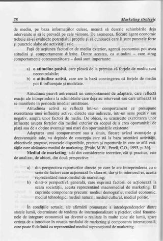 de mediu, pe baza informaliilor culese, menitd sd descrie schimbdrile deja
intervenitegi sd le prevaddpe cele viitoare. De asemenea,
                                                        fiecare agenteconomic
trebuie sd-gievaluezepotenfialulpropriu gi sd cunoascdcare ii sunt puncteleforte
gi puncteleslabeale activitdlii sale.
       Fafd de acfiuneafactorilor de mediu exterior, agenlii economici pot avea
atitudini gi comportamentediferite. Dintre acestea,ca atitudini - care atrag
comportamente                     -
                corespunzdtoare doui sunt importante:

       a) o atitudine pasivl, carepleacdde la premisacd forfele de mediu sunt
          necontrolabile;
       b) o atitudine activi, care are la bazd,convingereacd forlele de mediu
          pot fi influenlategi modelate.

         Atitudinea pasivd antreneazd, comportament de adaptare,care reflectd
                                       un
reacfii ale intreprinderii la schimbdrilecare deja au intervenit sau careurmeazdsd
se manifestein perioadaimediat urmdtoare.
         Atitudinea activd se reflectd intr-un comportament ce presupune
exercitarcaunei influenle active, directe sau indirecte, intr-un sens pozitiv sau
negativ, asupraunor factori de mediu. De obicei, se urmdregteexercitareaunor
influenfe asuprafor,telordin mediul exterior cu scopul de a crea oportunit[fi de
piafd saude a obgineavantajemai mari din oportunitdfileexistente.
         Adoptarea unui comportament sau a altuia, fiecare avAnd avantajele gi
dezavantajele   sale, va depinde de concepfia care std la baza orientdrii activitdlii,
obiectivelepropuse,resurseledisponibile, precum gi raporturile in care se afld enti-
t[,tilecarealcdtuiesc mediul de marketing.[Pride,M.W., Ferell,C.O.,1993,p. 36].
         Mediul de marketing, atdt din considerente     teoretice,cit gi practice,este
de analizat, obicei, din doudperspective:
              de

       a)   din perspectivaraporturilor directe pe care le are intreprindereacu o
                                             afaraei, dar gi in interiorul ei, acesta
            seriede factori care aclioneazd"in
            reprezentand micromediul de marketing;
       b)   dintr-o perspectivdgenerald,care exprimd factorii ce aclioneazdla
            scara societdfii, acestareprezentind macromediul de marketing. El
            cuprinde componenteprecum: mediul demografic,mediul economic,
            mediul tehnologic,  mediul natural,mediulcultural,mediul politic.

        in condiliile actuale, ale afirmdrii pronunlate a interdependenfelordintre
statelelumii, determinatede tendinfa de intemafionalizarea piefelor, cdnd fenome-
nele de integtare economicd au devenit o realitate in multe zone ale lumii, apare
cerinfade a introducein ecuafiamediului de marketinggi componenta   internafionald,
carepoatefi defrnitdca reprezent6nd  mediul supranalional marketing.
                                                         de
 