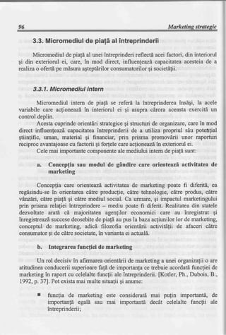 96                                                              Marketins strategic

      3.3.Micromediul piali al intreprinderii
                    de
      Micromediul de pia![ al unei intreprinderi reflecti acei factori, din interiorul
gi din exteriorul ei, care, in mod direct, influenfeazd capacitateaacesteia de a
realiza o ofertd pe mdsura agteptdrilorconsumatorilor gi societdlii.


      3.3.1.Micromediul intern

         Micromediul intem de piafd se referd la intreprinderea insdgi, la acele
variabile care acfioneazd in interiorul ei gi asupra cdrora aceasta exercitd un
control deplin.
         Acesta cuprinde orientdri strategicegi structuri de organizare,care in mod
direct influenfeazd"capacitateaintreprinderii de a utiliza propriul sdu potefifial
gtiinfific, uman, material gi financiar, prin prisma promovdrii unor raporturi
reciproc avantajoasecu factorii gi forfele care aclioneazdin exteriorul ei.
         Cele mai importante componenteale mediului intern de piald sunt:

       a.    Concepfia sau modul de gAndire care orienteazi activitatea de
             marketing

        Concepfia care orienteazd,activitatea de marketing poate fi diferitd, ea
regdsindu-sein orientarea cdtre producfie, cdtre tehnologie, citre produs, cdtre
vdrzdri, cdtre piafd gi citre mediul social. Ca urmare, gi impactul marketingului
prin prisma relafiei intreprindere - mediu poate fi diferit. Realitatea din statele
dezvoltate aratd cd majoritatea agenlilor economici care au inregistrat gi
inregistreazdsuccesedeosebitede piaf[ au pus labaza acfiunilor lor de marketing,
conceptul de marketing, adicd filozofia orientdrii activitdtii de afaceri cdtre
consumatorgi de cdtre societate,in varianta ei actual6.

        b.   Integrarea funcfiei de marketing

        Un rol decisiv in afirmarea orientdrii de marketing a unei organizafii o are
atitudinea conducerii superioarefafd de importanla ce trebuie acordatdfuncfiei de
marketing in raport cu celelalte func1ii ale intreprinderii. [Kotler, Ph., Dubois, B.,
I992,p.371. Pot existamai multe situalii gi anume:

        r    funcfia de marketing este consideratd mai pulin importanti, de
             importan![ egald sau mai importantd decdt celelalte funcfii ale
             intreprinderii;
 