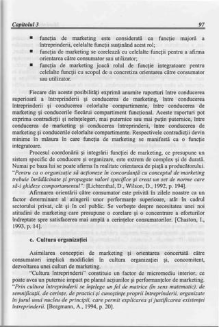 Capitolul3                                                                      97

             funcfia de marketing este consideratd ca funclie majord a
             intreprinderii,
                           celelaltefuncfii susfindnd
                                                    acestrol;
             funcfia de.marketing coreleazd celelaltefuncfii pentrua aftrma
                                   se           cu
             orientarea cdtreconsumator utilizator;
                                        sau
             funcfia de marketing joacd rolul de funcfie integratoarepenffu
             celelaltefuncfii cu scopulde a concretizaoientareacitre consumator
             sauutilizator.

        Fiecare din acesteposibilitdfi exprimd anumite raporturi intre conducerea
superioard a intreprinderii gi conducerea de marketing, intre conducerea
intreprinderii gi conducerea celorlalte compartimente, intre conducerea de
marketing gi conducerile fiecdrui compartiment funcfional. Aceste raporturi pot
exprima contradiclii gi neinfelegeri, mai puternice sau mai pu{in putemice, intre
conducerea de marketing gi conducerea intreprinderii, intre conducerea de
marketing gi conducerile celorlalte compartimente.Respectivelecontradiclii devin
minime in mdsura in care funcfia de marketing se manifestd ca o func{ie
integratoare.
        Procesul coordondrii qi integrdrii funcliei de marketing, ce presupuneun
sistem specific de conduceregi organizare,este extrem de complex gi de durat[.
Numai pebaza lui se poate afirma in realitate orientareade piali a producdtorului.
"Pentru ca o organizalie sd aclioneze in concordanld cu conceptul de marketing
trebuie tnrdddcinate Si propagate valori specifice Si creat un set de norme care
 sd-ighidezecomportamentul".[Lichtenthal,D., Wilsof,, D., 1992,p.194].
        Afirmarea orientdrii cdtre consumator este privitd in zilele noastre ca un
factor determinant al atingerii unor performanfe superioare, atat in cadrul
sectorului privat, cAt gi in cel public. Se vorbegtedespre necesitatea   unei noi
atitudini de marketing care presupune o corelare gi o concentrare a eforturilor
indreptate spre satisfacereamai ampld a cerinfelor consumatorilor. [Chaston, I.,
 1993,p.l4l.

       c. Cultura organizafiei

        Asimilarea concepfiei de marketing gi orientarea concertatd cdtre
consumatori implicd modificdri in cultura organizafiei gi, concomitent,
dezvoltareaunei culturi de marketing.
        "Cultura intreprinderii" constituie un factor de micromediu interior, ce
poate avea un puternic impact pe planul acfiunilor gi performanfelor de marketing.
"Prin cultura intreprinderii se fnlelege un fel de matrice (tn sens matematic), de
semnificalii, de cerinye,de practici Si cunoStinleproprii intreprinderii, organizate
tn jurul unui nucleu de principii, care permit explicarea Sijustificarea existenlei
tntreprinderii. [Bergmann, A., 1994,p. 20].
 
