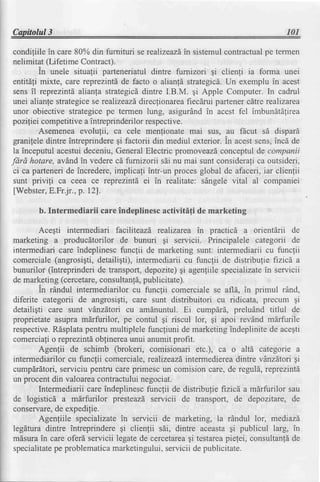 Capitolul3                                                                     101

condiliile in care 80% din furnituri se realizeazd sistemulcontractualpe termen
                                                  in
nelimitat (Lifetime Contract).
        in unele situafii parteneriatul dintre furnizori gi clienfi ia forma unei
entitdfi mixte, care reptezintdde facto o alian!6 strategicd.Un exemplu in acest
sens il reprezintdalianfa strategicddintre I.B.M. 9i Apple Computer. In cadrul
unei alianfe strategicese realizeazd direclionareafiecdrui partenercdtrerealizarea
unor obiective strategicepe termen lung, asigurAndin acest fel imbundtdlirea
poziliei competitivea intreprinderilorrespecti ve.
        Asemenea evolulii, ca cele men{ionate mai sus, au fbcut sd dispari
granilele dintre intreprinderegi factorii din mediul exterior. in acestsens,incd de
la inceputul acestuideceniu,GeneralElectric promoveazdconceptulde companii
Jdrd hotare, avdndin vederecd furnizorii sdi nu mai sunt considerafica outsideri,
ci ca parteneride incredere,implicali intr-un proces global de afaceri, iar clienlii
sunt privifi ca ceea ce reprezinti ei in realitate: sAngelevital al companiei
[Webster,  E.Frjr., p. 12).

       b. Intermediarii care indeplinesc activitifi de marketing

        Acegti intermediari facihteazd, realizarea in practicd a orientirii de
marketing a producdtorilor de bunuri gi servicii. Principalele categorii de
intermediari care indeplinesc funclii de marketing sunt: intermediarii cu funclii
comerciale (angrosigti,detailigti), intermediarii cu funclii de distributte frzicd a
bunurilor (intreprinderi de transport,depozite)gi agenliile specializate servicii
                                                                          in
de marketing (cercetare, consultanfd, publicitate).
        in rdndul intermediarilor cu func1ii comerciale se afld, in primul rdnd,
diferite categorii de angrosigti, care sunt distribuitori cu ridicata, precum gi
detailigti care sunt vdnzdtori cu amdnuntul. Ei cump[rd, preludnd titlul de
proprietate asupra mdrfurilor, pe contul gi riscul lor, qi apoi revAnd mdrfurile
respective. Rdsplatapentru multiplele funcliuni de marketingindeplinite de acegti
comerciafio reprezintdoblinereaunui anumit profit.
        Agenlii de schimb (brokeri, comisionari etc.), ca o altd categorie a
intermediarilorcu funcfii comerciale,realizeazd,  intermedierea   dintre vAnzdtorigi
cumpdrdtori,serviciu pentru care primesc un comision care,de reguld, reprezintd
un procentdin valoareacontractuluinegociat.
        Intermediarii care indeplinescfunclii de distribulie frzicd a mdrfurilor sau
de logisticd a mdrfurilor presteazi servicii de transport, de depozitare, de
conservare, expedilie.
             de
        Agenfiile specializatein servicii de marketing, la rdndul lor, mediazd
legdtura dintre intreprindere gi clienlii sdi, dintre aceastagi publicul larg, in
                                                    gi
mdsurain care oferd servicii legatede cercetarea testarea     pielei, consultanldde
specialitate problematica
            pe               marketingului, serviciide publicitate.
 