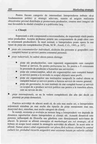 102                                                            Marketins stratesic

       Pentru fiecare categorie de intermediari intreprinderea trebuie s6-qi
fundamenteze politici gi strategii adecvate, menite sd asigure realizarea
obiectivelorprivind distribulia gi promovarea  produselor,creareaunei imagini cit
mai favorabilein rdndul clienfilor gi a publicului larg.

        c. Clienfii

        Reprezintdo altd componentd micromediului,de importanfdvitald pentru
                                    a
orice producdtor.Acegtia alcdtuiescpiefele sau componentele piafi cltre care
                                                            de
se orienteazdproducdtorii. In mod normal, o intreprinderepoate opera in trei
tipuri de piefeale cumpdrdtorilor
                                [Pride,M.W., Ferell,C.O.,1993,p. 107]:
o piele ale consumatorilor individuali, alcdtuitedin persoane gospoddriicare
                                                             gi
    cumpdrdbunuri gi servicii pentruconsumulpersonal;
o piele industriale, in cadrul cdroraputem distinge:

        I   piele ale producdtorilor, care repezintd organizalllle care cumpdrd
            bunuri gi servicii, fie pentru prelucrarealor, fie pentru a fi consumate
            in procesele producfiea bunurilor sau serviciilor;
                          de
       r    piefe ale comercianfilor, adicd ale organizafiilor care cumpdrd bunuri
            gi servicii pentru a le revinde cu scopuloblinerii unui profit;
       r    piefe ale organiza[ilor sau instituliilor nonprofit in cadrul cdrora se
            cumpdrdbunuri qi servicii pentru a furniza servicii de interes general;
       r    piefe ale guvernului,in careinstitufii de stat cumpdrdbunuri gi servicii
            cu scopul de a produceservicii publice saupentru a le transferaaltora,
            care au nevoie de ele;
o   piele internafionale, ce au in vedere cumpdrdtorii din alte !6ri decdt cei
    prezenli pe piala domesticd.

     Practicaactivitdlii de afaceri aratd cd, de cele mai multe ori, o intreprindere
aclioneazd,simultan pe mai multe din tipurile de piefe menfionate mai sus,
deservinddeci, simultan,mai multe categoriide clienfi.
     In esenfi, existenfagi evolufia pe termen lung a intreprinderii vor depindede
dinamica raporturilor dintre intreprindere gi clienfii sdi. Aceastd dinamicd este
puternic^influenfati de filozofia sau gdndirea care direcfioneazd,     activitatea de
afaceri. [n prezent se afirmd concepfia cd,marketingul are rol strategic, cd,el
trebuie sd ocupe locul central in strategiileactivitdlii de afaceri. In acestsens se
afirmd: Numai atunci cdnd organizaliile vor plasa Jdrd echivoc clientul in centrul
culturii lor, preludnd riscurile asigurdrii unei existenlebazatepe valorile calitdgii
 