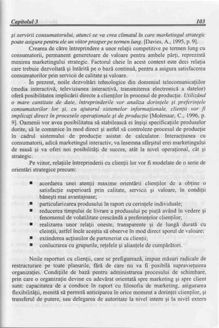 Capilolul3                                                                      103

Si servirii consumatorului, atunci se va crea climatul tn care marketingul strategic
poateasigurapentru ele un viitor prosperpe termenlung. [Davies,A., 1995,p. 9].
        Creareade cdtreintreprinderea unor relalii competitivepe termenlung cu
consumatorii,permanentgeneretoare valoare pentru ambele pdi, reprezintd
                                          de
menirea marketingului strategic.Factorul cheie in acest context este deci relalia
caretrebuie dezvoltati qi intdritd pe obazd continu[, pentru a asigurasatisfacerea
consumatorilor  prin servicii de calitategi valoare.
        In prezent, noile dezvoltdri tehnologice din domeniul telecomunicafiilor
(media interactivd, televiziunea interactivd, transmitereaelectronicd a datelor)
oferd posibilitateaimplicdrii directea clienlilor in procesulde produclie. Utilizdnd
o mare cantitate de date, fntreprinderile vor analiza dorinlele Si preferinlele
consumatorilor lor Si, cu ajutorul sistemelor informalionale, clienlii vor fi
implicali direct fn proceseleoperalionaleSi de produclie [Molenaar,C., 1996,p.
9]. Oameniivor aveaposibilitatea stabileascd ingiqi specificaliile
                                      sd              ei                   produselor
dorite, sd le comunicein mod direct gi astfel si controlezeprocesulde produclie
in cadrul sistemului de producfie asistat de calculator. Interacliunea cu
consumatorii,adicdmarketingulinteractiv,va insemnasfArgitulerei marketingului
de masd gi va oferi noi posibilitali de succes, atdt la nivel operafional, cdt gi
strategc.
        Pe viitor, rela{iile intreprinderiicu clienlii lor vor fi modelatede o seriede
orientdri strategice precum:

             acordarea unei atenfii maxime orientdrii clienfilor de a obfine o
             satisfaclie superioard prin calitate, servicii gi valoare, in condilii
             bdnegtimai avantajoase;
        I    particularizarea  produsuluiin raportcu cerinleleindividuale;
        I    reducerea   timpului de livrare a produsuluipe piald avdndin vederegi
             fenomenulde volatilitate crescdndd preferin{elorclienfilor;
                                                   a
             realizarea unor relalii oneste, transparenteqi de lungd duratd cu
             cleinfii, astfelincdt acegtia observein mod direct sporul de valoare;
                                          sd
        I    extindereaacliunilor de parteneriat clienlii;
                                                  cu
        I    conlucrarea   cu grupurile,refelelegi alianlelede cumpdrdtori.

        Noile raporturi cu clienlii, care se prefigureazS,
                                                         impun mdsuri radicale de
restructurarepe toate planurile, fdrd de care nu va fi posibila supravieluirea
organizaliei. Condiliile de bazd,pentru administrareaprocesului de schimbare,
prin care o organizaliedevine cu adevdratorientatdspre marketing gi spre client
sunt: capacitateade a conduce in raport cu filosofia de marketing, asigurarea
flexibilita{ii, menitd sd permitd anticiparea orice moment a dorinlei clienlilor, gi
                                             in
transferul de putere, sau delegarea autoritatela nivel intem Ei la nivel extern
                                      de
 