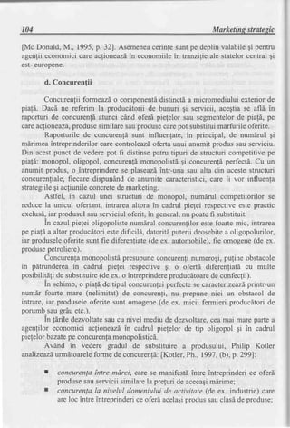 104                                                           Marketins stratesic

[Mc Donald,M., 1995,p. 32]. Asemenea    cerinfesuntpe deplin valabilegi pentru
agenlii economici care aclioneazd.ineconomiilein tranzilie ale statelorcentral gi
est-europene.

       d. Concurenfii

       Concurenlii formeazdo componentd        distinctd a micromediului exterior de
piafi. Dacd ne referim la producdtorii de bunuri qi servicii, acegtiase afl[ in
raporturi de concurenldatunci cAnd oferd piefelor sau segmentelorde piafd, pe
careacfioneazS,   produsesimilare sauprodusecarepot substituimdrfurile oferite.
        Raporturile de concurenld sunt influenfate, in principal, de numdrul gi
mdrimeaintreprinderilor care controleazd     oferta unui anumit produs sau serviciu.
Din acestpunct de vederepot fi distinsepatru tipuri de structuri competitive pe
piafd: monopol, oligopol, concurenfdmonopolistdgi concurenldperfectS.Cu un
anumit produs, o .intreprinderese plaseazdintr-una sau alta din acestestructuri
concurenliale,fiecare dispunind de anumite caracteristici,care ii vor influenla
strategiilegi acliunile concretede marketrng.
        Astfel, in cazul unei structuri de monopol, numdrul competitorilor se
reduce la unicul ofertant, intrarea altora in cadrul pielei respectiveeste practic
exclusd,iar produsulsau serviciul oferit, in general,nu poatefi substituit.
        In cazul pielei oligopolistenumdrul concurenlilorestefoarte mic, intrarea
pe pia!6 a altor producdtori estedificild, datoritdputerii deosebite oligopolurilor,
                                                                    a
iar produseleoferite sunt fie diferenliate(de ex. automobile),fie omogene(de ex.
produsepetroliere).
        Concurenla   monopolistd   presupune  concurenlinumerogi,  pufine obstacole
in pdtrundereain cadrul piefei respective gi o ofertd diferenliati cu multe
posibilitali de substituire(de ex. o intreprindereproducdtoare confeclii).
                                                                de
        In schimb, o piald de tipul concurenleiperfectese caracterrzeazd   printr-un
numdr foarte mare     (nelimitat) de concurenli, nu prepune nici un obstacol de
intrare, iar produseleoferite sunt omogene(de ex. micii fermieri producdtori de
porumbsaugrduetc.).
        In larile dezvoltatesau cu nivel mediu de dezvoltare,cea mai mare pafte a
agenlilor economici ac[ioneazd" cadrul pielelor de tip oligopol gi in cadrul
                                    in
pielelor bazatepe concurenta   monopolistic[.
        AvAnd in vedere gradul de substituire a produsului, Philip Kotler
analizeazd  urmdtoarele  forme de concuren!6:  fKotler, Ph., 1997,(b), p.299]:

           concurenla intre mdrci, care se manifestd?ntreintreprinderi ce oferd
           produsesau servicii similare la prefuri de aceeagi
                                                            mdrime;
           concurenla la nivelul domeniului de activitate (de ex. industrie) care
           areloc intre intreprinderi oferdacelagi
                                    ce               produssauclasdde produse;
 