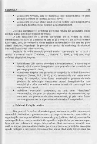 Capitolul3                                                                     105

             concurenlaformald, care se manifestd intre intreprinderile ce oferd
             produse destinate satisfacd
                              sd         aceleagi nevoi;
             concurenlagenericd, atunci cAndse are in vederetoateintreprinderile
             careluptd pentru aceleaqi
                                     venituri ale consumatorilor.

        Cele mai numeroaseqi complexe probleme rezultd din concurenladintre
produsegi mai alesdintre mdrcile de produs.
        O alt6 modalitate de a aborda concurenla are in vedere nu numai
intreprinderea atare,ci gi releauape care ea gi-a creat-ogi din care face parte.
                 ca
Este vorba, deci, de competilia dintre refelele intreprinderilor din care fac parte
diferigi fumizori, organizalii de prestdri de servicii de marketing, distribuitori,
institulii financiaregi chiar concurenfi.
        Deciziile de ordin strategic privind mediul concurenlial au la bazd o
analizda aceastuimediu fGuiltinan, J., Gordon, P., 1994, p. 86] care, dupd
definirea   pielei fintd,impune:

       r     identificarea(din punctul de vedereal consumatorului) concurenfilor
                                                                      a
             direcli, adicd a acelor intreprinderi care prin oferta lor asemdndtoare
             pot atrage propriii clienfi;
       I     examinareafo4elor care guverneazd      competifiain cadrul domeniului
             respectiv fPorter, M.E., 1980, p. 4]: ameninldriledin partea noilor
             intrafi in competifie, identificarea ameninfdrilor generate de noile
             produse de substitulie, cunoagtereaputerii intreprinderilor care
             cumpdri gi a celor care oferd, evaluareaintensitdlii concurenleiintre
             competitorii curenli;
       I     stabilirea avantajului competitiv, nu atdt prin "demolarea"
             concurenlilor, cAt prin pozilionarea aspectelorde superioritate,aga
             cum sunt ele perceputede cdtre consumatori, gi prin valorificarea
             surselorgeneratoare superioritate interiorul intreprinderii.
                                   de              din

       e. Publicul. Relafiile publice

        Din punctul de vedere al marketingului, noliunea de public desemneazd
ansamblul instituliilor, guvernamentale gi neguvernamentale,asociagiile gi
organizaliilecare exprimd diferite interesede grup (politice, civice), mass-media,
opinia publicd etc. care,prin atitudinile,opiniile gi acliunile lor pot aveaun impact
favorabil sau nefavorabil asupra intreprinderii. Sunt numeroasesitualiile care
arati ce impact puternic destabilizator  pot avea acfiunlle organizafiilorecologiste
sau de protejarea intereselorconsumatorilor,atunci cAnd unele intreprinderi dau
 