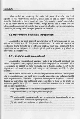 Capitolul3                                                                            79


        Micromediul de marketing, la rdndul lui, poate fi abordat sub doud
aspecte: ca un "micromediu interior", atunci clnd se are in vedere existenla
factorilor din interiorul intreprinderii, gi ca un "micromediu exterior", atunci cdnd
se au in vedere factori din afara acesteia.Acegti factori, intr-o formd sau alta,
influenfeazd capacitatea   intreprinderii de a servi pielele cdtre care s-a orientat gi de
a satisface, acelagitimp, cerinlelegenerale societdlii.
            in                                   ale


      3.2.Macromediul piafi alintreprinderii
                    de

       Macromediul de piald prezintd caracteristici ce il particulaizeazd gi care
solicitd un demers specific din partea intreprinderii. La rdndul ei, aceasta are
posibilitdfi foarte limitate de a influenfa mediul, mult mai importantd fiind
capacitatea sa de adaptare la cerinfele piefei lintd - expresie a gradului de
flexibilitate al intreprinderii.

      3.2.1.Mediul de piald supranalional

      Macromediul
                supranalional
                           reunegte
                                  factorii de influenfdmondialdsau
zonald ce acfioneazl asuprapietei, semnificafia lor depdgind,de multe ori, cadrul
economicului gi trecdnd in sfera politicului sau a tehnologicului. Acest mediu
asigurd suportul unor structuri mai omogene, ce alcdtuiesc mediile de piafd
nafionale.
      Existd ramuri de activitate in care influenfa factorilor mediului supranational
este precumpdnitoare,cum sunt, spre exemplu, agriculfura sau industria textild,
unde reglementdrile diferitelor organisme internafionale imprimd o anumitd
direclie de dezvoltare sau subliniazd unele prioritdli, in timp ce in altele, cu
accentuat specific local (de ex.: industria manufacturierd) efectele acestora sunt
slab sau deloc perceptibile.
        Cum se poate realiza analizamediului supranafional?
        Componentelesalepot fi impdrlite in doud grupe:

        (A) reglementdrisupranafionale organismelorinternafionalegi ale
                                        ale
            cooperdrilor economicesupranafionale;
        (B) dezvoltlri internafionale gi multilaterale.
                                    bi-
 