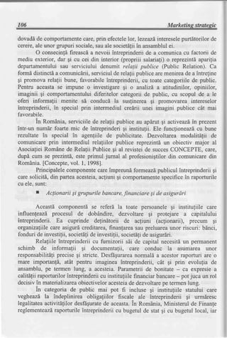 106                                                             Marketins stratesic

dovaddde comportamente       care,prin efecteleIor,lezeazd,
                                                          interesele purtdtorilor de
cerere,ale unor grupuri sociale,sauale societdfiiin ansamblulei.
        O consecintdfireascda nevoii intreprinderii de a comunica cu factorii de
mediu exterior, dar gi cu cei din interior (propriii salariafi) o reprezintd,aparilia
departamentuluisau serviciului denumit relalii publice (Public Relation). Ca
formd distinctda comunicdrii,serviciul de rela{ii publice are menireade a intreline
gi promova relalii bune, favorabile intreprinderii, cu toate categoriile de public.
Pentru aceasta se impune o investigare gi o analizd a atitudinilor, opiniilor,
imaginii gi comportamentuluidiferitelor categorii de public, cu scopul de a le
oferi informalii menite sd conducd la suslinerea gi promovarea intereselor
intreprinderii, in special prin intermediul credrii unei imagini publice cdt mai
favorabile.
        in Romdnia, serviciile de relalii publice au apdrut gi activeazd prezent
                                                                          in
intr-un numdr foarte mic de intreprinderi gi institulii. Ele funcfioneazi cu bune
rezultate in special in agenliile de publicitate. Dezvoltarea modalitdlii de
comunicare prin intermediul relaliilor publice reprezintd un obiectiv major al
Asociafiei Romdne de Relalii Publice qi al revistei de succesCONCEPTE, care,
dupd cum se prezintd, este primul jurnal al profesionigtilordin comunicaredin
RomAnia.   [Concepte,  vol. l, 1998].
        Principalelecomponente    careimpreundformeazdpublicul intreprinderii gi
care solicitd, din parteaacesteia, acfiuni gi comportamente specificein raporturile
cu ele. sunt:
        I   Aclionarii Si grupurile bancare,financiareSi de asigurdri

        Aceastd componentd se referd la toate persoanele gi instituliile care
influenfeazd procesul de dobdndire, dezvoltare gi protejare a capitalului
intreprinderii. Ea cuprinde delindtorii de acfiuni (aclionarii), precum gi
organiza[lllecare asigurd creditarea,finanfareasau preluareaunor riscuri: bdnci,
fonduri de investilii, societdfide investifii, societdlide asigurdri.
        Relaliile intreprinderii cu furnizorii sii de capital necesit[ un permanent
schimb de informafii gi documentafii, care conduc la asumarea unor
responsabilitdliprecise gi stricte. Desfrgurarea      normald a acestorraporturi are o
mare importanld, atdt pentru imaginea intreprinderii, cdt gi prin evolufia de
ansamblu, pe terrnen lung, a acesteia.Parametrii de bonitate - ca expresie a
calitefii raporturilor intreprinderii cu instituliile financiarbancare- pot juca un rol
decisivin materializarea    obiectiveloracesteia dezvoltarepe termenlung.
                                                   de
         in categoria de public mai pot fi incluse gi initituliile statului care
vegheazd la indeplinirea obligaliilor fiscale ale intreprinderii qi urmdresc
legalitateaactivitdfilor desfEgurate aceasta. Romdnia,Ministerul de Finanfe
                                       de            in
reglementeazd   raporturileintreprinderii cu bugetul de stat gi cu bugetul local, iar
 