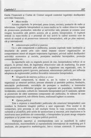 Capitolul3                                                                       107

                  gi
GardaFjnanciard Curteade Conturi asigurdcontrolullegalitdliidesfrgurdrii
activitetii nanciare.
          fi
         I   Mass-media
         Aceastacuprinde,in principal, presa(ziare, reviste),posturile de radio gi
televiziune.Legdturile intreprinderii cu mass-media in vedereobiective legate
                                                       au
de promovareaproduselor, m[rcilor gi serviciilor sale, precum gi creareaunor
imagini favorabile atat pentru acesteacAt gi pentru intreprindere. O legdturd
strdnsdcu mass-mediagi o prezenld cAt mai activd in cadrul acesteiasunt de
naturd sd susfind gi sd promovezeintereseleintreprinderii, atdt pe plan nafional,
cdt gi internafional.
         I   Administralia publicd Siputerea
         Ca o altd componentda publicului, aceastacuprinde toate institufiile gi
structurile de putere prin care statul impune tuturor organizaliilor un
comportamentmenit sd asigurerespectarea       legislafiei,privind cadrul desfdgurdrii
activitdlii economice     gi sociale, protejarea mediului inconjurltor, protecfia
consumatorilor   etc.
         in raporturile sale cu organeleputerii de stat, intreprinderea trebuie sd se
asigure,in primul r1nd, de legalitateaobiectivelor sale de marketing. Ea poate
si-gi promoveze interesele prin afiliere la organisme sau organizalli, care, in
raport cu organeleputerii (guvern,parlament,administraliepublicd), pot influenfa
adoptarea reglementdri
            de              juridice favorabileintereselor intreprinderii.
       r     Grupurile de interese   politice Si civice
       Aceastd componentd, la rdndul €i, are in vedere o multitudine de
 organizalii gi structuri politice, precum alianlele gi partidele politice, fundagiile,
asocialiile profesionale, societdfile de protejare a mediului, a intereselor
consumatorilor, a diferitelor grupuri sau segmenteale populafiei, institulii de
invdfdmAnt,cercetare,culturd etc. Intereseleintreprinderii pot fi susfinute, apdrate
gi promovate de cdtre asemenea        componenteale publicului, in mdsura in care
 organizaliarespectivd,sub diferite forme, realizeazdlegdturi cu acestea.
       r    Opinia publicd
       Este o expresiea manifestdriipublicului din exteriorul intreprinderii care
conduce la formarea imaginii publice a unei organizafii. Prin modul ei de
comportare,prin prezen[a ei sub multiple forme in viala economicd, sociald,
                                                  qi
culturaldgi gtiinfificd, prin actelede sponsorizare mecenat,  prin implicareaei in
rezolvarcaunor probleme ale comunitdlii, o intreprindere igi poate atragesimpatia
populafieigi igi poatecreao imaginepublicd pozitivd.
      Multiplele raporturi gi interdependenfecare se manifestd in cadrul
micromediului, macromediuluigi supramediuluiinternafionalde marketing pot fi
analizate,din perspectivamarketingului, intr-o viziune sistemicd. O asemenea
 