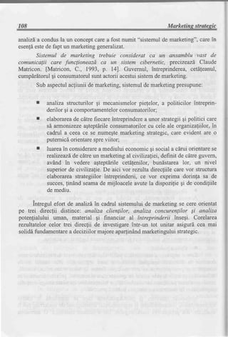 r08                                                           Marketins stratesic

analizd, condusla un conceptcare a fost numit "sistemul de marketing", care in
       a
esen!6este de fapt un marketing generalizat.
       Sistemul de marketing trebuie considerat ca un ansamblu vast de
comunicalii care funclioneazd ca un sistem cibernetic, precizeazd Claude
Matricon. [Matricon, C., 1993, p. I4]. Guvernul, intreprinderea, cetdleanul,
cump[rdtorul qi consumatorulsunt actorii acestuisistemde marketing.
       Sub aspectulacfiunii de marketing,sistemulde marketingpresupune:


       r   analiza structurilor gi mecanismelorpiefelor, a politicilor intreprin-
           derilor gi a comportamentelorconsumatorilor;
           elaborarea cdtre fiecareintreprinderea unor strategiigi politici care
                     de
           sd armonizezeagteptlrile consumatorilorcu cele ale organizafiilor,in
           cadrul a ceea ce se numegtemarketing strategic,care evident are o
           puternicdorientarespreviitor;
           luareain considerare mediului economicAi social a cdrui orientarese
                                a
           realizeazd. cdtre un marketing al civiliza[iei, definit de cdtre guvern,
                     de
           avind in vedere agteptdrile cetdfenilor, bundstarea lor, un nivel
           superiorde civilizafie. De aici vor rentlta direcfiile care vor structura
           elaborareastrategiilor intreprinderii, ce vor exprima dorinfa sa de
           succes,lindnd seamade mijloacele avute la dispozilie gi de condigiile
           de mediu.

      Intregul efort de anahzdin cadrul sistemului de marketing se cere orientat
pe trei direcfii distince: analiza clienlilor, analiza concurenlilor Si analiza
poten{ialului uman, material gi financiar al tntreprinderii insegi. Corelarea
rezultatelor celor trei direcfii de investigareintr-un tot unitar asigurd cea mai
solidd fundamentare deciziilormajore apa(indnd marketinguluistrategic.
                      a
 