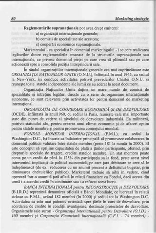 80                                                             Marketing strategic

        Reglementirile supranafionale pot aveadrept emitenfi:
                a) or ganizati intemafion ale generale
                             i                        ;
                b) comisii de specialitate acestora;
                                           ale
                c) cooperdrieconomicesupranafionale.
        Marketerului - ca specialistin domeniul marketingului - i se cere realizarca
legdturilor dintre reglementdrile emanate de la structurile supranafionale sau
internafionale,ce privesc domeniul piefei pe care vrea sd pdtrundd sau pe care
aclioneazdspre a consolida poziliaintreprinderii sale.
        in rAndul organizatiilor intemafionale generalecea mai cuprinzdtoareeste
ORGANIZATIA NATIUNILOR UNITE (O.N.U.), infiintatd in anul 1945, cu sediul
la New-York, igi conduce activitatea potrivit prevederilor Chartei O.N.U. gi
reunegtetoate stateleindependenteale lumii ce au aderatla acestdocument.
        Organizalia Nafiunilor Unite deline un mare numdr de comisii de
specialitate gi intrefine legdturi directe cu o serie de organisme intemafionale
autonome, ce sunt relevante prin activitatea lor pentru demersul de marketing
international.
        ORGANIZATIA DE COOPEMRE ECONOMICI $I DE DEZVOLTARE
(OCDE), infiinfatd in anul1960,cu sediul la Paris, reunegtecele mai importante
state din punct de vedere al nivelului de dezvoltare industriald. Ea mlliteazd,
potrivit statutului sdu, pentru crearea unui climat economic Ai de afaceri optim
pentru statelemembre gi pentru promovareacomerfului mondial.
        FONDUL MONETAR INTERNATIONAL (F.M.I.), cu sediul la
WashingtonD.C., igi inscrie ca indatorireprincipald sd promovezecolaborarea       in
domeniul politicii valutareintre statelemembre (peste 181 la numdr in 2000). El
este conceput sd sprijine capacitateade platd a lerilor participante, oferind, prin
drepturile speciale de tragere, credite statelor membre. Un stat membru poate
conta pe un credit de pdnd la I25Yo din participalia sa la fond, peste acestnivel
intervenind implicafii de politicd economicd,pe care lara debitoarese cere sd le
indeplineascd(de ex.: reducereacu un anumit procent a deficitului bugetar, prin
diminuarea cheltuielilor publice). Marketerul trebuie sd aibd in vedere, c6nd
 opereazd intr-o anumitd lard,aflatd,in relalii financiare cu Fondul, daci acestadin
urm[ i-a acordatcredit in continuare saui-a rcfuzat acestlucru.
        BANCA INTERNATIONALI pentru RECONSTRUCTIEsi DEZVOLTARE
(B.LR.D.) reprezintddenumireaoficiall a Bdncii Mondiale, ce lucreazdin relafii
strdnsecu F.M.I., avdnd 182 membri (in 2000) gi sediul tot la WashingtonD.C.
Activitatea sa este mai putemic orientatd spre fdrile in curs de dezvoltare, prin
acordareade credite in condilii avantajoase,      destinateproiectelor de dezvoltare.
Organismele sale surori - Organizalia Internalionald pentru Dezvoltare (O.I.D.) -
160 membi Si Corporalia Financiard Internalionald (C.F.I. - 74 membri) -
 
