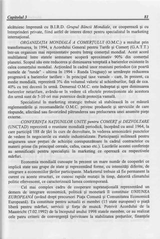Capitolul3                                                                       81

alcdtuiescimpreund cu B.I.R.D. Grupul Bdncii Mondiale, ce coopereazdgi cu
intreprinderi private, fiind astfel de interes direct pentru specialistul in marketing
internafional.
          ORGANIZATIA MONDIAL,{ A COMERTULUI (o.M.C.) a rezultat prin
ffansformarea, 1994, a Acordului Generalpentru Tarife gi Come( (G.A.T.T.)
                  in
intr-un organism mai reprezentativ pentru intreg comerful mondial. Acest acord
multilateral intre statele semnatare acoperd aproximativ 90% din comerful
planetei. Scopul sdu estereducereagi diminuareatereptatda barierelor existentein
calea comerfului mondial. Acfiondnd in cadrul unor reuniuni periodice (ce poartd
numele de "runde" - ultima in 1994 - Runda Uruguay) se urmdregte reducerea
progresivd a barierelor tarifare - in principal taxe vamale - care, in prezent, ca
medie mondiald, reprezintd 3% din volumul valoric al schimburilor, fald de cca.
40Yocu trei decenii in urmd. Demersul O.M.C. este indreptat gi spre diminuarea
 barierelor netarifare, avdndu-sein vedere cd efecteleprotecfionisteale acestora
 din urmd sunt de 5-10 ori mai puternicedecdtprotecliavamald.
          Specialistul in marketing strategic trebuie sI stabileascdin ce mdsurd
reglementdrilegi recomanddrileO.M.C. privesc produsele gi serviciile de care
rdspunde,afectdnd sau favorizdnd p[trunderea sau prelucrareaunei anumite piele
 externe.
          CONFENNTA NATIUNILOR UNITE pentru COMERT si DEZVOLTARE
 GINCTAD) reprezintd o reuniune mondial[ periodicd, incepdnd cu anul 1964,la
 care particip[ 188 de fdri in curs de dezvoltare, in vederea armonizdrii punctelor
 de vedere in negocierile cu statele industrializate. Participanlii militeazd pentru
 asigurarea unor prefuri de achizifie corespunzdtoarein cadrul contractelor cu
 materii prime (in principal cereale, cafea,cacao etc.). Lucrlrile acesteiconferinte
 au semnificafii pentru specialigtii in marketing ce opereazd cu respectivele
 mirfuri.
          Economia mondiald cunoagtein prezent un mare num[r de cooperdri ce
 implicd state sau gupe de state gi reprezent6ndforme, cu intensitdli diferite, de
 integrare a economiilor f[rilor participante.Marketerul trebuie sd fie permanentla
 curent cu aceste structuri, ce cunosc rapide mutafii in timp, datoritd climatului
 pol itic efervescent, ce caracteizeazd lumea contemporand.
          Cel mai complex cadru de cooperare suprana{ionald reprezentdnd un
 demers de integrare economicd, politicd gi monetard il constittie UNIUNEA
 EUROPEANI (av6.,nd       drept precursori Piafa Comund gi Comunitatea Economicd
 Europeand).Ea constituie pentru actualii ei membri (15 state europene)o piafd
 liber6 pentru mdrfuri, servicii gi forfa de muncd. Potrivit Acordului de la
 Maastricht (7.02.1992) de la inceputul anului 1998 statelemembre, ce au realizat
 cele patru criterii de convergenld (privitoare la stabilitatea prefurilor, finanfele
 