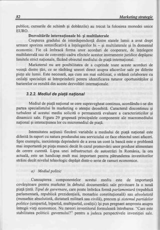 82                                                              Marketing strategic

publice, cursurile de schimb gi dobdnzile) au trecut la folosirea monedei unice
EURO.
         Dezvoltlrile internafionale bi- gi multilaterale
         Cregterea gradului de interdependentddintre statele lumii a avut drept
urrnaresporirea semnificativda inlelegerilor bi - gi multilaterale gi in domeniul
economic. Fie cd imbracd forma unor acorduri de cooperare, de infelegere
multilateraldsau de convenfii-cadru    efecteleacestorinstrumente   juridice depdgesc
limitele strict nafionale,fEcAnd  obiectulmediului de piafa internalional.
         Marketerul nu are posibilitatea de a cuprinde toate aceste acorduri de
voinfi dintre fdri, ce se rdsfrAng uneori direct asupra afacerilor sale pe diferite
piele ale lumii. Este necesard, cum am mai subliniat, o sffAnsdcolaborarecu
                                  aga
ceilalli specialigti ai intreprinderii pentru identificarea tuturor oporfunitdlilor gi
barierelorce rezultd din aceste  dezvoltdriinternalionale.

      3.2.2.Mediul de pialdnational

       Mediul de piald nalional se cere supravegheatcontinuu,acorddndu-i-se  din
partea specialistului in marketing o atenfie deosebitd. Caracterul discontinuu gi
turbulent al acestui mediu solicitd o permanenti evaluare a caracteristicilorgi
dinamicii sale. Figura 29 grupeazdprincipalele componenteale macromediului
nafional gi interacliunea cu micromediul de pia1d.
                         lor

        Intensitateaactiunii fiec[rei variabile a mediului de piala nafional este
diferitd in raport cu natura produsului sau serviciului ce face obiectul unei afaceri.
Spre exemplu,inexistenfadeprinderiide a aveaun cont la bancdesteo problemd
mai importantd pe piafa muncii decAtin cazul promovdrii unor produse alimentare
de cerere curent6. Lipsa unei infrastructuri de autostrdzi in Romdnia, la ora
actuald, este un handicap mult mai important pentru pdtrundereainvestitorilor
strdini decdtnivelul tehnologicdepdgitdintr-o seriede ramuri economice.

         a) Mediul politic

          Cunoagterea componentelor acestui mediu este de importanld
covArgitoare   pentru marketer in debutul documentlrii sale privitoare la o noud
piafd fintd. Tipul de guvernere,carepoateimbrdca formdparlamentard (republicd
parlamentard,   republicd prezidenfiald,monarhie constitulionald)sau absolutistd
(monarhieabsolutistd,   dictatur[ militard sau civild), precum gi sistemulpartidelor
politice (unipartid,bipartid, multipartid, coalilii) iqi pun pregnantamprentaasupra
intregii vieli economice.Nu rareori investitorul formuleazdintrebarea:"Care este
stabilitateapoliticii guvernului?" pentru a judeca perspectiveleinvestiliei sale.
 