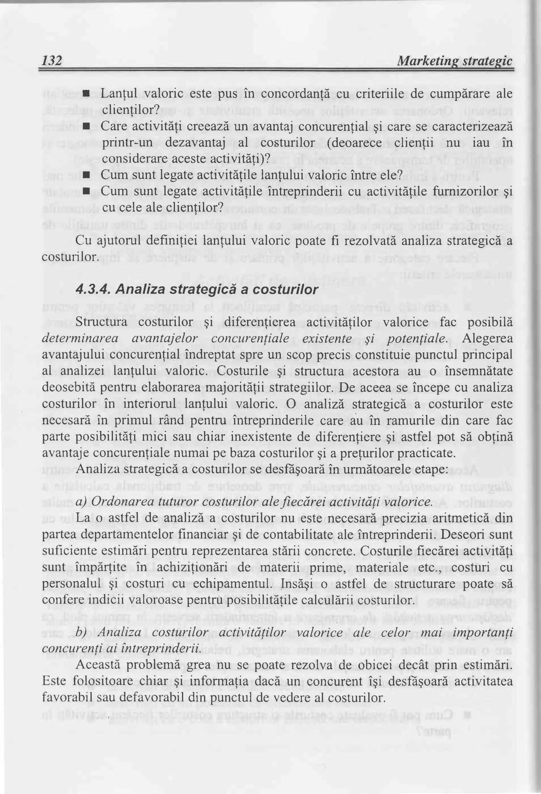 132                                                           Marketins stratesic

       I   Lanful valoric este pus in concordanldcu criteriile de cumpdrareale
           clientilor?
       I   Care activitdti creeazd" avantajconcurenlialgi care se caracterizeazd
                                  un
           printr-un dezavantaj al costurilor (deoarece clienfii nu iau in
           considerare acesteactivitefif
       r   Cum  sunt legateactivitdtile lanlului valoric intre ele?
       r   Cum sunt legate activitAlile intreprinderii cu activitAlile fumizorilor gi
           cu celeale clientilor?

     Cu ajutorul definiliei lanfului valoric poate fi rezolvatd,
                                                               analizastrategicda
costurilor.

      4.3.4. Analiza strategicd a costurilor

     Structura costurilor gi diferenlierea activitdtilor valorice fac posibila
determinarea avantajelor concurentiale existente qi potenliale. Alegerea
avantajului concurenfial indreptatspreun scopprecisconstituie    punctul principal
aL analizei lanlului valoric. Costurile gi structura acestora au o insemndtate
deosebitd pentru elaborarea majoritdlii strategiilor.De aceease incepe cu analiza
costurilor in interiorul lanlului valoric. O analizd,strategicd a costurilor este
necesardin primul rind pentru intreprinderile care au in ramurile din care fac
parteposibilitali mici sau chiar inexistente diferenfiere astfelpot sd oblind
                                             de            gi
avantaje concurenfiale numai pebazacosturilorgi a prefurilorpracticate.
     Analiza strategic[a costurilorse desfdgoard urm[toareleetape:
                                                   in

      a) Ordonareatuturor costurilor alefiecdrei activitdli valorice.
      La o astfel de analizda costurilor nu este necesardprecizia aritmetici din
parteadepartamentelor  financiargi de contabilitate intreprinderii.
                                                   ale                Deseorisunt
suficienteestirndripentru reprezentarcastdrii concrete.Costurile fiecdrei activitdli
sunt impdrlite in achiziliondri de materii prime, materiale etc., costuri cu
personalulqi costuri cu echipamentul.    Insdgi o astfel de structurarepoate sd
confereindicii valoroase pentruposibilitdfi calculdriicosturi
                                          le                  lor.

      b) Analiza costurilor activitdlilor valorice ale celor mai importanli
concttrenliai intreprinderii.
      Aceasti problemi grea nu se poate rezolva de obicei decdt prin estimdri.
Este folositoarechiar qi informafiadacd un concurentigi desfEgoard activitatea
favorabilsaudefavorabil punctulde vedere costurilor.
                         din                 al
 