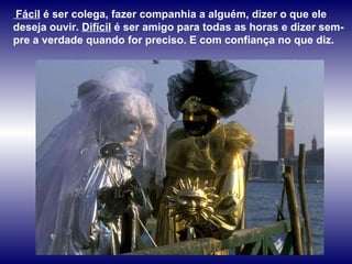 Fácil  é ser colega, fazer companhia a alguém, dizer o que ele deseja ouvir.  Difícil  é ser amigo para todas as horas e dizer sem-pre a verdade quando for preciso. E com confiança no que diz.  