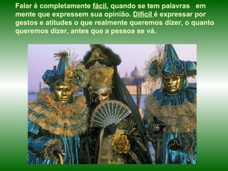 Falar é completamente  fácil , quando se tem palavras  em mente que expressem sua opinião.  Difícil  é expressar por gestos e atitudes o que realmente queremos dizer, o quanto queremos dizer, antes que a pessoa se vá.  