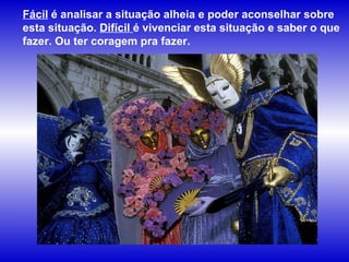Fácil  é analisar a situação alheia e poder aconselhar sobre esta situação.  Difícil  é vivenciar esta situação e saber o que fazer. Ou ter coragem pra fazer.   
