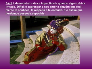 Fácil  é demonstrar raiva e impaciência quando algo o deixa irritado.  Difícil  é expressar o seu amor a alguém que real-mente te conhece, te respeita e te entende. E é assim que perdemos pessoas especiais.  