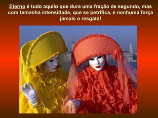 Eterno  é tudo aquilo que dura uma fração de segundo, mas com tamanha intensidade, que se petrifica, e nenhuma força jamais o resgata! 