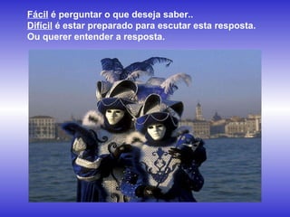 Fácil  é perguntar o que deseja saber..  Difícil  é estar preparado para escutar esta resposta. Ou querer entender a resposta.  