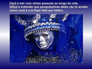 Fácil  é sair com várias pessoas ao longo da vida.  Difícil  é entender que pouquíssimas delas vão te aceitar como você é e te fazer feliz por inteiro.  