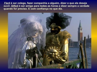 Fácil  é ser colega, fazer companhia a alguém, dizer o que ele deseja ouvir.  Difícil  é ser amigo para todas as horas e dizer sempre a verdade quando for preciso. E com confiança no que diz.  