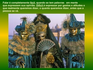Falar é completamente  fácil , quando se tem palavras  em mente que expressem sua opinião.  Difícil  é expressar por gestos e atitudes o que realmente queremos dizer, o quanto queremos dizer, antes que a pessoa se vá.  