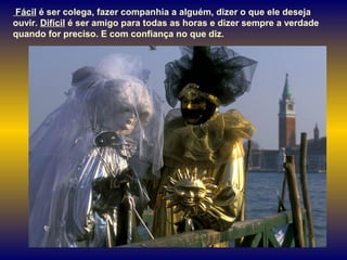 Fácil é ser colega, fazer companhia a alguém, dizer o que ele deseja
ouvir. Difícil é ser amigo para todas as horas e dizer sempre a verdade
quando for preciso. E com confiança no que diz.
 