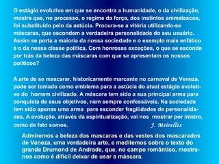 O estágio evolutivo em que se encontra a humanidade, o da civilização,
mostra que, no processo, o regime da força, dos instintos animalescos,
foi substituído pelo da astúcia. Procura-se a vitória utilizando-se
máscaras, que escondem a verdadeira personalidade do seu usuário.
Assim se porta a maioria da nossa sociedade e o exemplo mais enfático
é o da nossa classe política. Com honrosas exceções, o que se esconde
por trás da beleza das máscaras com que se apresentam os nossos
políticos?
A arte de se mascarar, historicamente marcante no carnaval de Veneza,
pode ser tomado como emblema para a astúcia do atual estágio evoluti-
vo do homem civilizado. A máscara tem sido a sua principal arma para
conquista de seus objetivos, nem sempre confessáveis. Na sociedade
tem sido apenas uma arma para esconder fragilidades de personalida-
des. A evolução, através da espiritualização, vai nos mostrar por inteiro,
como de fato somos. J. Meirelles
Admiremos a beleza das mascaras e das vestes dos mascarados
de Veneza, uma verdadeira arte, e meditemos sobre o texto do
grande Drumond de Andrade, que, no campo romântico, mostra-
nos como é difícil deixar de usar a máscara.
 