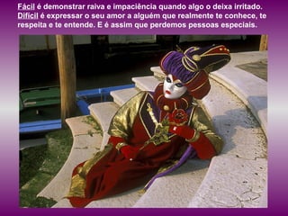 Fácil é demonstrar raiva e impaciência quando algo o deixa irritado.
Difícil é expressar o seu amor a alguém que realmente te conhece, te
respeita e te entende. E é assim que perdemos pessoas especiais.
 
