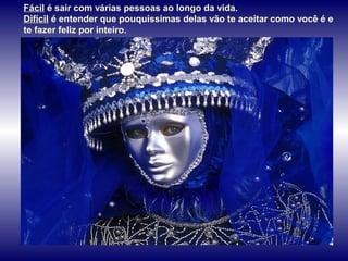 Fácil é sair com várias pessoas ao longo da vida.
Difícil é entender que pouquíssimas delas vão te aceitar como você é e
te fazer feliz por inteiro.
 