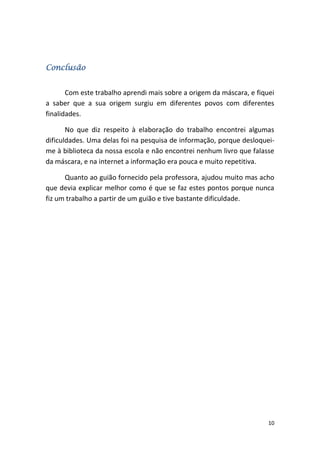 Conclusão


       Com este trabalho aprendi mais sobre a origem da máscara, e fiquei
a saber que a sua origem surgiu em diferentes povos com diferentes
finalidades.

       No que diz respeito à elaboração do trabalho encontrei algumas
dificuldades. Uma delas foi na pesquisa de informação, porque desloquei-
me à biblioteca da nossa escola e não encontrei nenhum livro que falasse
da máscara, e na internet a informação era pouca e muito repetitiva.

      Quanto ao guião fornecido pela professora, ajudou muito mas acho
que devia explicar melhor como é que se faz estes pontos porque nunca
fiz um trabalho a partir de um guião e tive bastante dificuldade.




                                                                       10
 