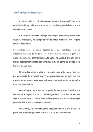 Onde surgiu a máscara?


      A palavra máscara, inicialmente de origem italiana, significava uma
criação fantástica, feiticeira e associada a manifestações diabólicas e em
volta de um mistério.

      A máscara foi utilizada ao longo dos tempos por vários povos e com
diversas finalidades, no cumprimento de várias tradições com origem
cultural e recreativa.

Foi utilizada como elemento decorativo, o que aconteceu com as
máscaras africanas de madeira que representavam deusas e génios e
eram colocadas nas cerimónias no Alto Volta, na Guiné. E tiveram como
função representar o rosto dos vencidos, também como da crença e da
transfusão espiritual.

      Através dos índios a máscara assumiu uma visão como sinal de
guerra, a partir de um ritual mágico, ou procurando dar ao guerreiro um
aspecto desumano e feroz para intimidar o adversário, tendo também
uma função protetora.

      Normalmente, esta função de proteção era contra o mal e era
comum entre os povos, em torno das crenças das forças sobrenaturais, ou
seja, a relação com o mundo oculto dos espíritos que através da magia
permitia abrir a porta para o outro mundo.

      No Oriente, foi utilizada como acessório de festa em danças e
procissões com intenção de se misturar o ritual e o divertimento.



                                                                         5
 