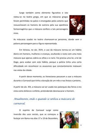 Surge também como elemento figurativo e isto
notou-se no teatro grego, em que as máscaras gregas
foram permitidas no palco e envergadas pelos actores que
ressuscitavam os homens de outrora pela sua aparência
fantasmagórica que a máscara confere a tais personagens
vivas.

As máscaras usadas no teatro chamavam-se personna, donde vem a
palavra personagem para a figura representada.

         Em Veneza, no séc. XVIII, o uso da máscara tornou-se um hábito
diário em homens, mulheres e crianças, ocultando o rosto com uma meia
máscara que apenas cobria os olhos e o nariz. Foi precisa uma lei, a lei de
Doge, para acabar com este hábito, porque a polícia tinha uma certa
dificuldade em reconhecer os assassinos que constantemente matavam
nas vielas da cidade.

         A partir desse momento, os Venezianos passaram a usar a máscara
durante o Carnaval que tinha a duração de um mês e nas festas e jantares.

A partir do séc. XIX, a máscara vai ser usada nos palanques das feiras e era
vista como disfarce e enfeite, pretendendo desmascarar o homem.


Atualmente, onde e quando se utiliza a máscara de

carnaval.

         O espírito de Carnaval surge como
inversão dos usos sociais, que se começou a
festejar em Roma nos dias 17 a 19 de Dezembro,

                                                                           6
 