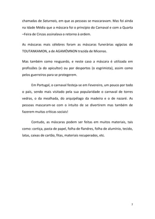 chamadas de Saturnais, em que as pessoas se mascaravam. Mas foi ainda
na Idade Média que a máscara foi o princípio do Carnaval e com a Quarta
–Feira de Cinzas assinalava o retorno à ordem.

As máscaras mais célebres foram as máscaras funerárias egípcias de
TOUTANKAMON, a de AGAMÉMNON trazida de Micenas.

Mas também como resguardo, e neste caso a máscara é utilizada em
profissões (a do apicultor) ou por desportos (o esgrimista), assim como
pelos guerreiros para se protegerem.

      Em Portugal, o carnaval festeja-se em Fevereiro, um pouco por todo
o país, sendo mais visitado pela sua popularidade o carnaval de torres
vedras, o da mealhada, do arquipélago da madeira e o de nazaré. As
pessoas mascaram-se com o intuito de se divertirem mas também de
fazerem muitas críticas sociais!

      Contudo, as máscaras podem ser feitas em muitos materiais, tais
como: cortiça, pasta de papel, folha de flandres, folha de alumínio, tecido,
latas, caixas de cartão, fitas, materiais recuperados, etc.




                                                                           7
 