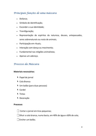 Principais funções de uma máscara

      Disfarce;
      Símbolo de identificação;
      Esconder a sua identidade;
      Transfiguração;
      Representação de espíritos da natureza, deuses, antepassados,
      seres sobrenaturais ou rosto de animais;
      Participação em rituais;
      Interação com dança ou movimento;
      Fundamental nas religiões animalistas;
      Apenas um adereço.


Processo da Máscara


Materiais necessários:

    Papel de jornal
    Cola Branca
    Um balão (para duas pessoas)
    Cordel
    Tintas
    Decoração

Processo:

    Cortar o jornal em tiras pequenas;
   Diluir a cola branca, numa bacia, em 40% de água e 60% de cola;
   Encher um balão;

                                                                      8
 