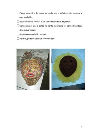 Passar   uma tira de jornal de cada vez e aplicá-las de maneira a
  cobrir o balão;
De preferência colocar 5 a 6 camadas de tiras de jornal;
Com o cordel atar o balão na ponta e pendurá-lo, com a finalidade
  de o deixar secar;
Depois cortar o balão ao meio;
Por fim, pintar e decorar como quiser;




                                                                 9
 