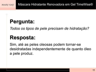 Pergunta:
Todos os tipos de pele precisam de hidratação?
11
Resposta:
Sim, até as peles oleosas podem tornar-se
desidratadas independentemente de quanto óleo
a pele produz.
Máscara Hidratante Renovadora em Gel TimeWise®
 
