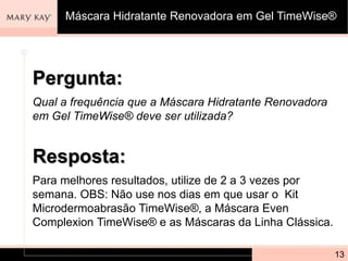 Pergunta:
Qual a frequência que a Máscara Hidratante Renovadora
em Gel TimeWise® deve ser utilizada?
13
Resposta:
Para melhores resultados, utilize de 2 a 3 vezes por
semana. OBS: Não use nos dias em que usar o Kit
Microdermoabrasão TimeWise®, a Máscara Even
Complexion TimeWise® e as Máscaras da Linha Clássica.
Máscara Hidratante Renovadora em Gel TimeWise®
 