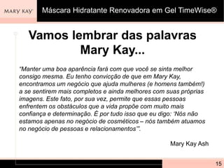 Vamos lembrar das palavras
Mary Kay...
15
Máscara Hidratante Renovadora em Gel TimeWise®
“Manter uma boa aparência fará com que você se sinta melhor
consigo mesma. Eu tenho convicção de que em Mary Kay,
encontramos um negócio que ajuda mulheres (e homens também!)
a se sentirem mais completos e ainda melhores com suas próprias
imagens. Este fato, por sua vez, permite que essas pessoas
enfrentem os obstáculos que a vida propõe com muito mais
confiança e determinação. É por tudo isso que eu digo: ‘Nós não
estamos apenas no negócio de cosméticos – nós também atuamos
no negócio de pessoas e relacionamentos’”.
Mary Kay Ash
 